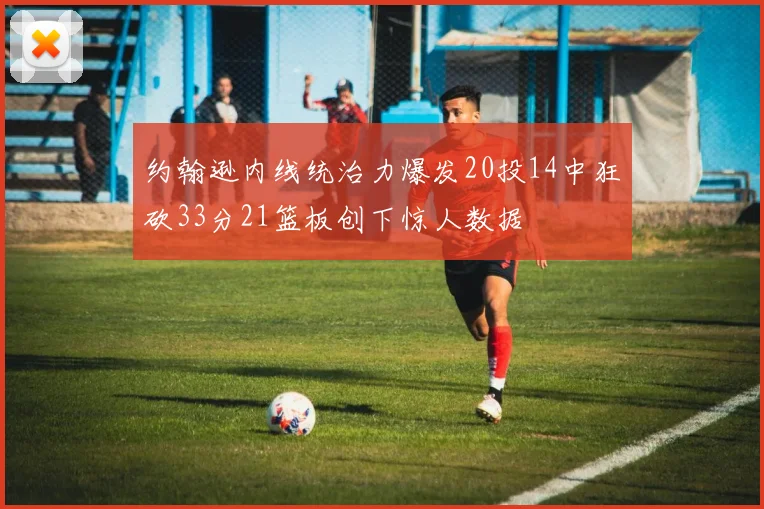 约翰逊内线统治力爆发20投14中狂砍33分21篮板创下惊人数据