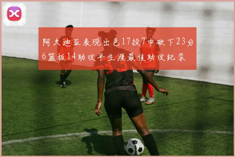 阿夫迪亚表现出色17投7中砍下23分6篮板14助攻平生涯最佳助攻纪录