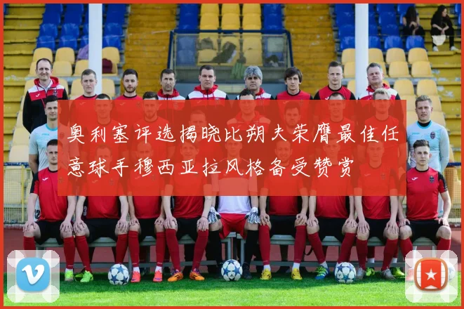 奥利塞评选揭晓比朔夫荣膺最佳任意球手穆西亚拉风格备受赞赏