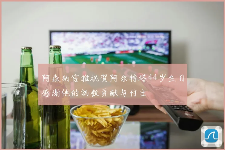 阿森纳官推祝贺阿尔特塔44岁生日感谢他的执教贡献与付出