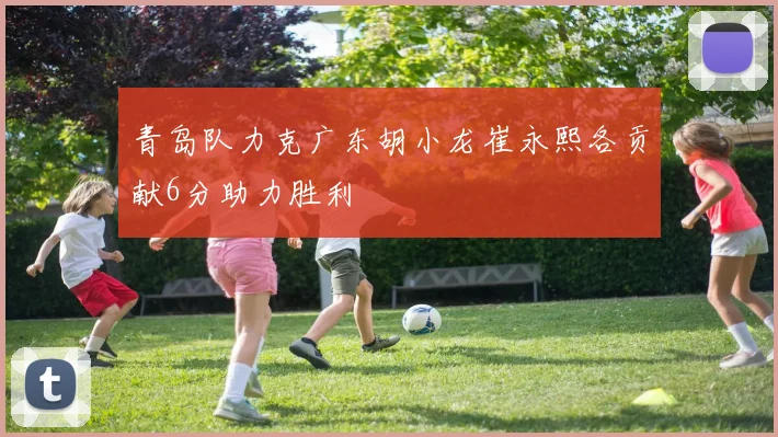 青岛队力克广东胡小龙崔永熙各贡献6分助力胜利