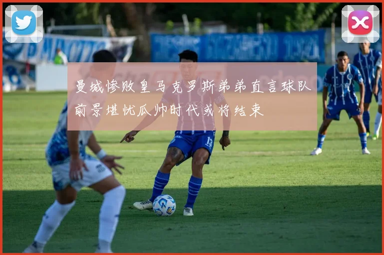 曼城惨败皇马克罗斯弟弟直言球队前景堪忧瓜帅时代或将结束
