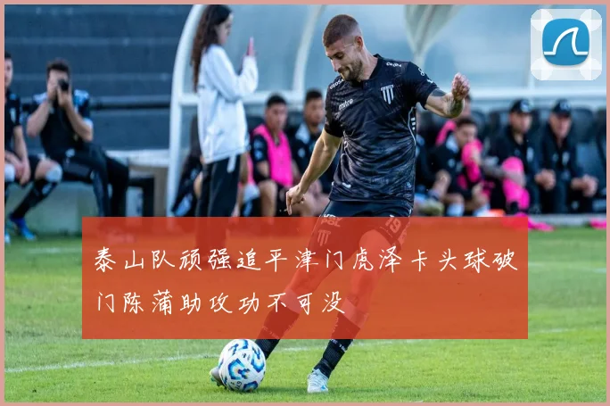 泰山队顽强追平津门虎泽卡头球破门陈蒲助攻功不可没