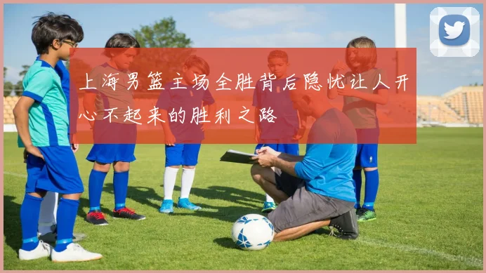 上海男篮主场全胜背后隐忧让人开心不起来的胜利之路
