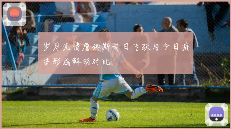 岁月无情詹姆斯昔日飞跃与今日痛苦形成鲜明对比